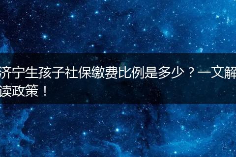 济宁生孩子社保缴费比例是多少？一文解读政策！