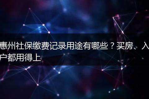 惠州社保缴费记录用途有哪些?买房、入户都用得上