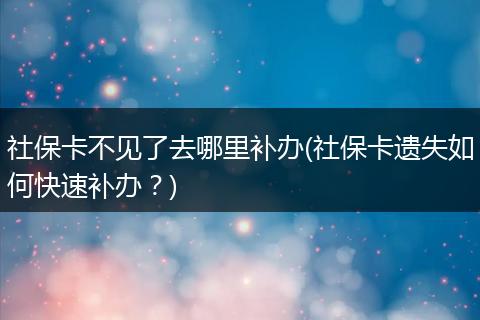 社保卡不见了去哪里补办(社保卡遗失如何快速补办?)