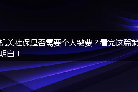 机关社保是否需要个人缴费？看完这篇就明白！