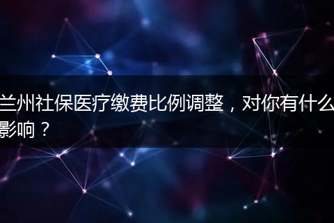 兰州社保医疗缴费比例调整，对你有什么影响？