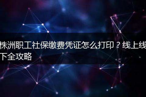 株洲职工社保缴费凭证怎么打印？线上线下全攻略