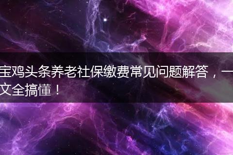 宝鸡头条养老社保缴费常见问题解答,一文全搞懂!