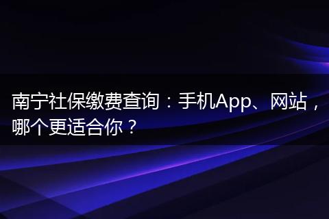 南宁社保缴费查询:手机App、网站,哪个更适合你?