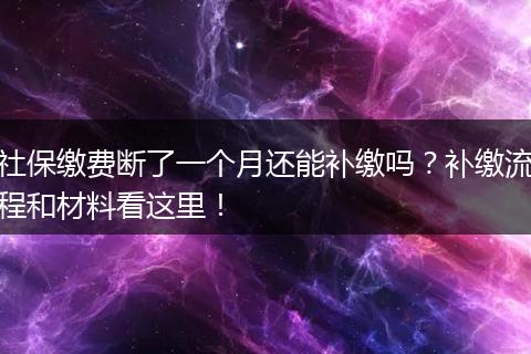 社保缴费断了一个月还能补缴吗？补缴流程和材料看这里！