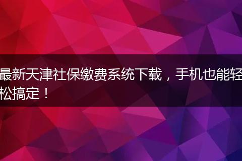 最新天津社保缴费系统下载,手机也能轻松搞定!