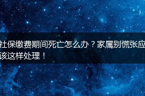 社保缴费期间死亡怎么办？家属别慌张应该这样处理！