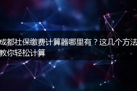 成都社保缴费计算器哪里有？这几个方法教你轻松计算