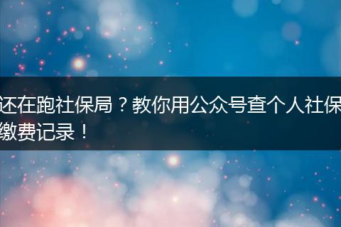 还在跑社保局？教你用公众号查个人社保缴费记录！