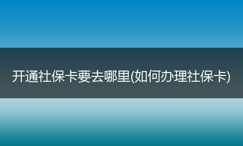 开通社保卡要去哪里(如何办理社保卡)