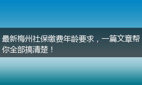 最新梅州社保缴费年龄要求，一篇文章帮你全部搞清楚！