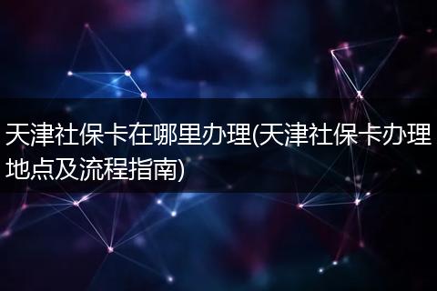天津社保卡在哪里办理(天津社保卡办理地点及流程指南)