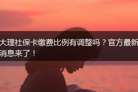 大理社保卡缴费比例有调整吗？官方最新消息来了！