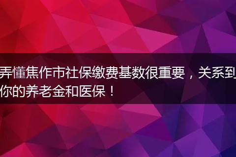 弄懂焦作市社保缴费基数很重要，关系到你的养老金和医保！