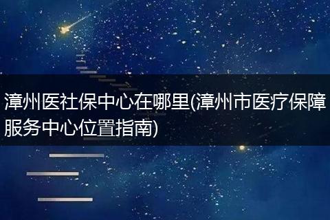 漳州医社保中心在哪里(漳州市医疗保障服务中心位置指南)