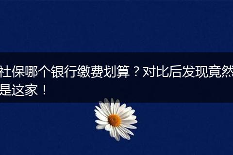 社保哪个银行缴费划算？对比后发现竟然是这家！