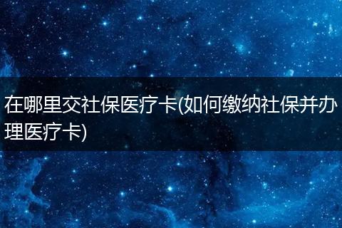 在哪里交社保医疗卡(如何缴纳社保并办理医疗卡)