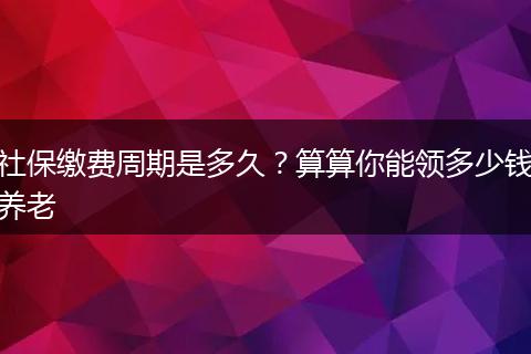 社保缴费周期是多久？算算你能领多少钱养老