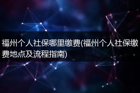福州个人社保哪里缴费(福州个人社保缴费地点及流程指南)