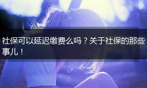社保可以延迟缴费么吗？关于社保的那些事儿！