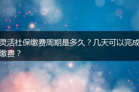 灵活社保缴费周期是多久?几天可以完成缴费?