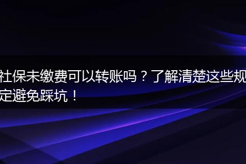社保未缴费可以转账吗?了解清楚这些规定避免踩坑!
