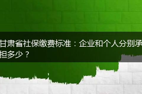 甘肃省社保缴费标准：企业和个人分别承担多少？