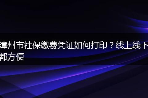 漳州市社保缴费凭证如何打印？线上线下都方便