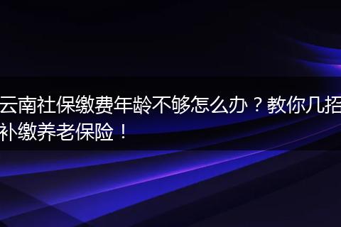 云南社保缴费年龄不够怎么办?教你几招补缴养老保险!