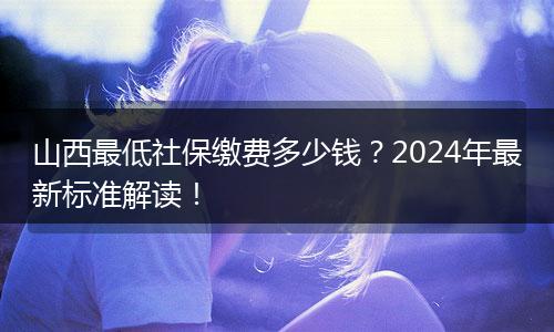 山西最低社保缴费多少钱？2024年最新标准解读！