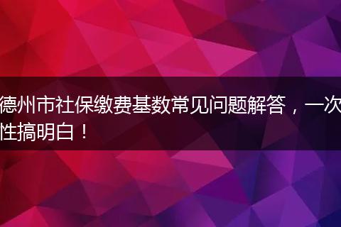德州市社保缴费基数常见问题解答，一次性搞明白！