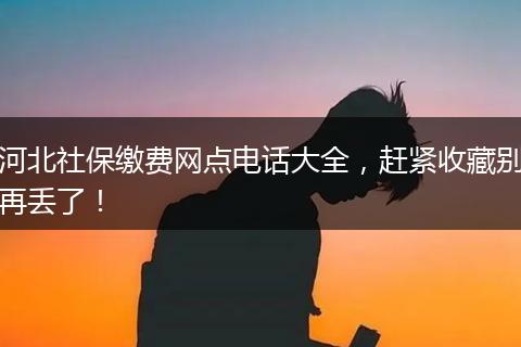 河北社保缴费网点电话大全，赶紧收藏别再丢了！
