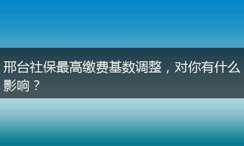 邢台社保最高缴费基数调整，对你有什么影响？