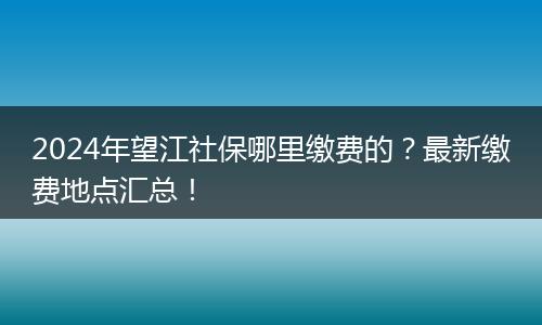 2024年望江社保哪里缴费的?最新缴费地点汇总!