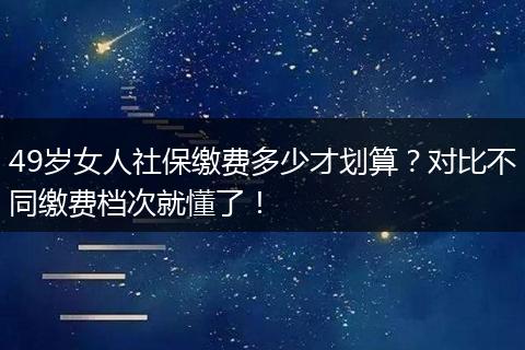 49岁女人社保缴费多少才划算？对比不同缴费档次就懂了！