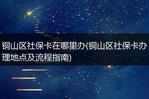 铜山区社保卡在哪里办(铜山区社保卡办理地点及流程指南)