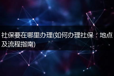 社保要在哪里办理(如何办理社保：地点及流程指南)