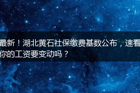 最新！湖北黄石社保缴费基数公布，速看你的工资要变动吗？