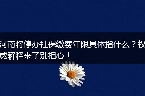 河南将停办社保缴费年限具体指什么?权威解释来了别担心!