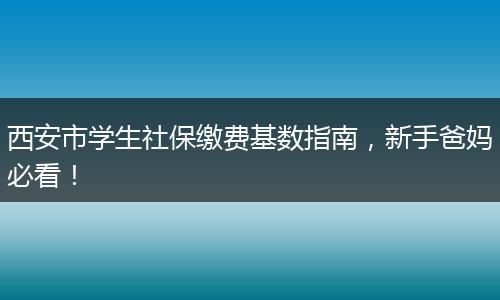 西安市学生社保缴费基数指南，新手爸妈必看！