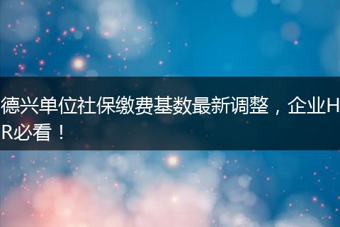 德兴单位社保缴费基数最新调整，企业HR必看！