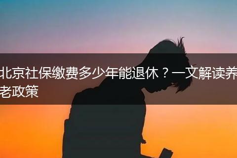 北京社保缴费多少年能退休？一文解读养老政策