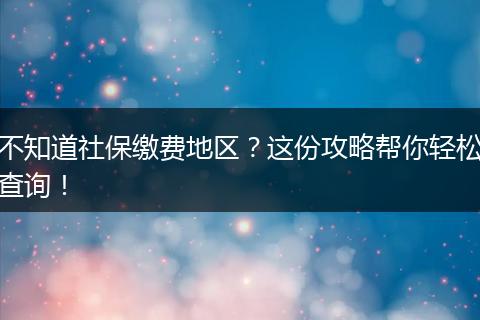 不知道社保缴费地区？这份攻略帮你轻松查询！