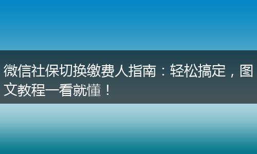 微信社保切换缴费人指南:轻松搞定,图文教程一看就懂!