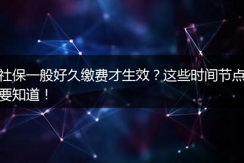 社保一般好久缴费才生效？这些时间节点要知道！
