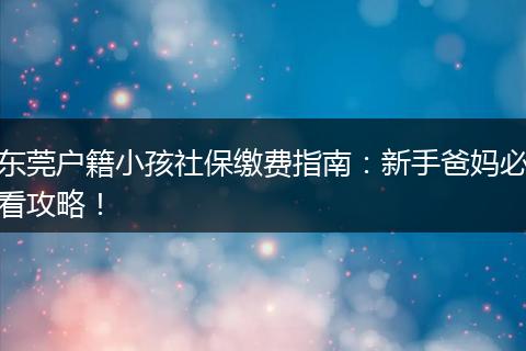 东莞户籍小孩社保缴费指南：新手爸妈必看攻略！