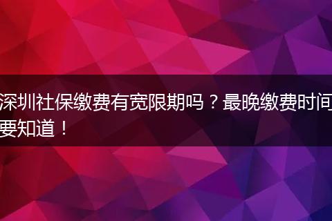 深圳社保缴费有宽限期吗？最晚缴费时间要知道！