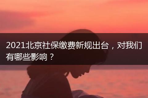 2021北京社保缴费新规出台，对我们有哪些影响？