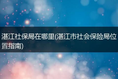 湛江社保局在哪里(湛江市社会保险局位置指南)