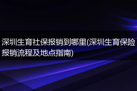 深圳生育社保报销到哪里(深圳生育保险报销流程及地点指南)